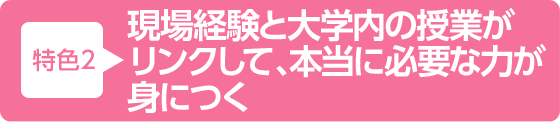 特色2 現場経験と大学内の授業がリンクして、本当に必要な力が身につく